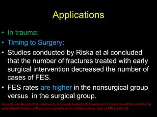 Applications
• In trauma:
• Timing to Surgery:
• Studies conducted by Riska et al concluded
that the number of fractures treated with early
surgical intervention decreased the number of
cases of FES.
• FES rates are higher in the nonsurgical group
versus in the surgical group.
Riska EB, von Bonsdorff H, Hakkinen S, Jaroma H, Kiviluoto O, Paavilainen T: Prevention of fat embolism by
early internal fixation of fractures in patients with multiple injuries. Injury 1976;8:110-116.
 