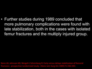 • Further studies during 1989 concluded that
more pulmonary complications were found with
late stabilization, both in the cases with isolated
femur fractures and the multiply injured group.
Bone LB, Johnson KD, Weigelt J Scheinberg R: Early versus delaye stabilization of femoral
fractures: prospective randomized study. J Bone Join Surg Am 1989;71:336-340.
 