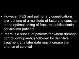 • However, FES and pulmonary complications
are just one of a multitude of factors to consider
in the optimal timing of fracture stabilizationin
polytrauma patients
• there is a subset of patients for whom damage
control orthopaedics followed by definitive
treatment at a later date may increase the
chance of survival
 