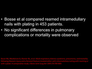 • Bosse et al compared reamed intramedullary
nails with plating in 453 patients.
• No significant differences in pulmonary
complications or mortality were observed
Bosse MJ, MacKenzie EJ, Riemer BL, et al: Adult respiratory distress syndrome, pneumonia, and mortality
following thoracic injury and a femoral fracture treated either with intramedullary nailing with reaming or
with a plate: A comparative study. J Bone Joint Surg Am 1997;79:799-809.
 
