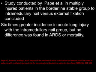 • Study conducted by Pape et al in multiply
injured patients in the borderline stable group to
intramedullary nail versus external fixation
concluded
Six times greater incidence in acute lung injury
with the intramedullary nail group, but no
difference was found in ARDS or mortality.
Pape HC, Rixen D, Morley J, et al: Impact of the method of initial stabilization for femoral shaft fractures in
patients with multiple injuries at risk for complications (borderline patients). Ann Surg 2007;246: 491-501
 