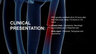 CLINICAL
PRESENTATION:
• FES typically manifests 24 to 72 hours after
the initial insult, rarely <12 hours or >72
hours
• Classic triad – Hypoxemia, Neurologic
abnormalities and a Petechial rash
• Early signs – Dyspnea, Tachypnea and
Hypoxemia
 