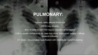 PULMONARY:
• Hypoxia, rales, pleural friction rub
• ARDS may develop
• 50% of patients with FES require mechanical ventilation
• CXR is usually normal early on, later may show ‘snowstorm’ pattern – diffuse
bilateral infiltrates
• CT chest – Ground glass opacification with interlobular septal thickening
 