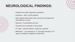 NEUROLOGICAL FINDINGS:
• Usually occur after respiratory symptoms
• Incidence – 80% of FES patients
• Minor global dysfunction most common but ranges from
mild delirium to coma
• Seizures / Focal deficits are rare,
• Transient and reversible in most cases
• CT head – general edema, usually non-specific
• MRI Brain – Low intensity on T1 and high intensity on T2
signal, correlates to degree of impairment
 