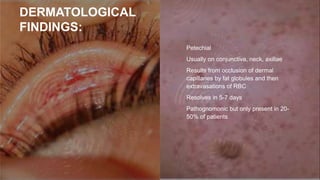 DERMATOLOGICAL
FINDINGS:
• Petechial
• Usually on conjunctiva, neck, axillae
• Results from occlusion of dermal
capillaries by fat globules and then
extravasations of RBC
• Resolves in 5-7 days
• Pathognomonic but only present in 20-
50% of patients
 