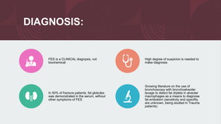 DIAGNOSIS:
FES is a CLINICAL diagnpsis, not
biochemical
High degree of suspicion is needed to
make diagnosis
In 50% of fracture patients, fat globules
was demonstrated in the serum, without
other symptoms of FES
Growing literature on the use of
bronchoscopy with bronchoalveolar
lavage to detect fat drplets in alveolar
macrophages as a means to diagnose
fat embolism (sensitivity and specifity
are unknown, being studied in Trauma
patients)
 