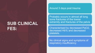 SUB CLINICAL
FES:
Around 3 days post trauma
Probably occurs in almost all long
bone fractures of the lowrer
extremity and fractures of the pelvis
Characterised by decreased PaO2,
decreased Hb% and decreased
platelets.
No clinical signs and symptoms of
respiratory insufficiency
 