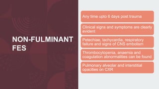 NON-FULMINANT
FES
Any time upto 6 days post trauma
Clinical signs and symptoms are clearly
evident
Petechiae, tachycardia, respiratory
failure and signs of CNS embolism
Thrombocytopenia, anaemia and
coagulation abnormalities can be found
Pulmonary alveolar and interstitial
opacities on CXR
 