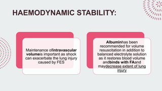 HAEMODYNAMIC STABILITY:
Maintenance ofintravascular
volumeis important as shock
can exacerbate the lung injury
caused by FES
Albuminhas been
recommended for volume
resuscitation in addition to
balanced electrolyte solution
as it restores blood volume
andbinds with FAand
maydecrease extent of lung
injury
 