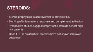 STEROIDS:
• Steroid prophylaxis is controversial to prevent FES
• Blunting of inflammatory response and complement activation
• Prospective studies suggest prophylactic steroids benefit high
risk patients
• Once FES is established, steroids have not shown improved
outcomes
 
