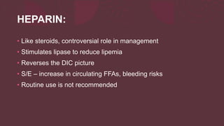 HEPARIN:
• Like steroids, controversial role in management
• Stimulates lipase to reduce lipemia
• Reverses the DIC picture
• S/E – increase in circulating FFAs, bleeding risks
• Routine use is not recommended
 
