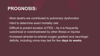 PROGNOSIS:
• Most deaths are contributed to pulmonary dysfunction
• Hard to determine exact mortality rate
• Difficult to predict duration of FES – As it is frequently
subclinical or overshadowed by other illness or injuries
• Increased alveolar-to-arterial oxygen gradient and neurologic
deficits, including coma may last for few days to weeks
 