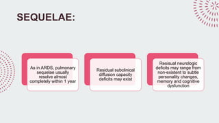 SEQUELAE:
As in ARDS, pulmonary
sequelae usually
resolve almost
completely within 1 year
Residual subclinical
diffusion capacity
deficits may exist
Resisual neurologic
deficits may range from
non-existent to subtle
personality changes,
memory and cognitive
dysfunction
 