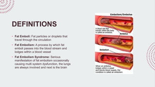 DEFINITIONS
• Fat Emboli: Fat particles or droplets that
travel through the circulation
• Fat Embolism: A process by which fat
emboli passes into the blood stream and
lodges within a blood vessel
• Fat Embolism Syndrome: Serious
manifestation of fat embolism occasionally
causing multi system dysfunction, the lungs
are always involved and next is the brain
 