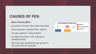 CAUSES OF FES:
• Blunt Trauma (90%) –
- Long bone # (Femur, tibia, pelvic fractures)
- More frequent in Closed # than Open #
- Younger patients > Older patients
- A single bone # has 1-5% chances of
developing FES
- FES has been reported as high as 33% in
B/L shaft of femur fractures
 