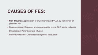 CAUSES OF FES:
• Non-Trauma: Agglutination of chylomicrons and VLDL by high levels of
plasma CRP
- Disease related: Diabetes, acute pancreatitis, burns, SLE, sickle cell crisis
- Drug related: Parenteral lipid infusion
- Procedure related: Orthopaedic surgeries, liposuction
 