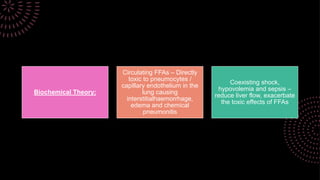 Biochemical Theory:
Circulating FFAs – Directly
toxic to pneumocytes /
capillary endothelium in the
lung causing
interstitialhaemorrhage,
edema and chemical
pneumonitis
Coexisting shock,
hypovolemia and sepsis –
reduce liver flow, exacerbate
the toxic effects of FFAs
 