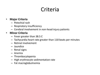 Criteria
• Major Criteria
– Petechial rash
– Respiratory insufficiency
– Cerebral involvement in non-head injury patients
• Minor Criteria
– Fever greater than 38.5 C
– Tachycardia heart rate greater than 110 beats per minutes
– Retinal involvement
– Jaundice
– Renal signs
– Anemia
– Thrombocytopenia
– High erythrocyte sedimentation rate
– Fat macroglobulinemia
 