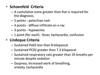 • Schoenfeld Criteria
– A cumulative score greater than five is required for
the diagnosis.
– 5 points - petechiae rash
– 4 points - diffuse infiltrate on x-ray
– 3 points - hypoxemia
– 1 point (for each) - fever, tachycardia, confusion
• Lindeque Criteria
– Sustained Pa02 less than 8 kilopascal
– Sustained PC02 greater than 7.3 kilopascal
– Sustained respiratory rate greater than 35 breaths per
minute despite sedation
– Dyspnea, increased work of breathing,
anxiety, tachycardia
 