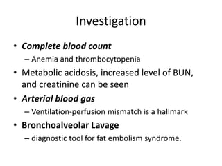 Investigation
• Complete blood count
– Anemia and thrombocytopenia
• Metabolic acidosis, increased level of BUN,
and creatinine can be seen
• Arterial blood gas
– Ventilation-perfusion mismatch is a hallmark
• Bronchoalveolar Lavage
– diagnostic tool for fat embolism syndrome.
 