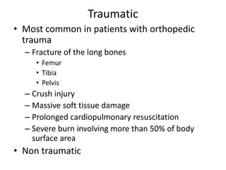 Traumatic
• Most common in patients with orthopedic
trauma
– Fracture of the long bones
• Femur
• Tibia
• Pelvis
– Crush injury
– Massive soft tissue damage
– Prolonged cardiopulmonary resuscitation
– Severe burn involving more than 50% of body
surface area
• Non traumatic
 