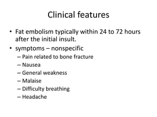 Clinical features
• Fat embolism typically within 24 to 72 hours
after the initial insult.
• symptoms – nonspecific
– Pain related to bone fracture
– Nausea
– General weakness
– Malaise
– Difficulty breathing
– Headache
 
