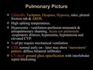 Clinically   Tachpnea, Dyspnea, Hypoxia , rales, pleural friction rub &  ARDS . High spiking temperatures. Hypoxemia - ventilation-perfusion mismatch & intrapulmonary shunting.  Acute cor pulmonale  -respiratory distress, hypoxemia, hypotension and elevated CVP. ½ of pts require mechanical ventilation  CXR  normal early on - later may show ‘ snowstorm’ pattern - diffuse bilateral infiltrates CT chest:   ground glass opacification  with interlobular septal thickening 