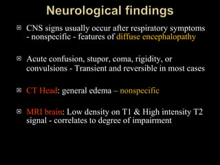 CNS signs usually occur after respiratory symptoms - nonspecific - features of  diffuse encephalopathy Acute confusion, stupor, coma, rigidity, or convulsions - Transient and reversible in most cases CT Head : general edema –  nonspecific MRI brain : Low density on T1 & High intensity T2 signal - correlates to degree of impairment 
