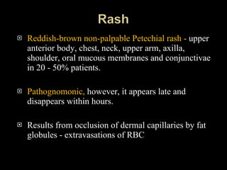 Reddish-brown non-palpable Petechial rash -  upper anterior body, chest, neck, upper arm, axilla, shoulder, oral mucous membranes and conjunctivae in 20 - 50% patients. Pathognomonic,  however, it appears late and disappears within hours.  Results from occlusion of dermal capillaries by fat globules - extravasations of RBC 