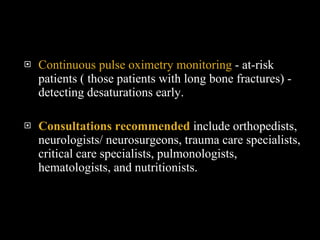 Continuous pulse oximetry monitoring  - at-risk patients ( those patients with long bone fractures) - detecting desaturations early.  Consultations recommended   include orthopedists, neurologists/ neurosurgeons, trauma care specialists, critical care specialists, pulmonologists, hematologists, and nutritionists. 