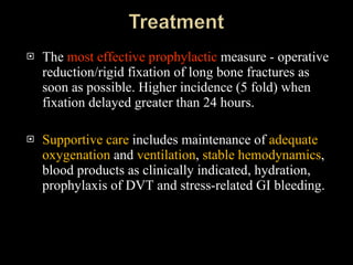 The  most effective prophylactic  measure - operative reduction/rigid fixation of long bone fractures as soon as possible. Higher incidence (5 fold) when fixation delayed greater than 24 hours. Supportive care  includes maintenance of  adequate oxygenation  and  ventilation ,  stable hemodynamics , blood products as clinically indicated, hydration, prophylaxis of DVT and stress-related GI bleeding.  
