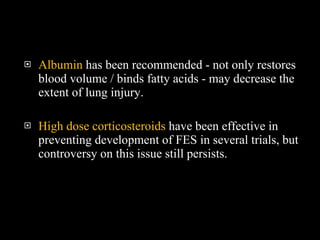 Albumin  has been recommended - not only restores blood volume / binds fatty acids - may decrease the extent of lung injury.  High dose corticosteroids  have been effective in preventing development of FES in several trials, but controversy on this issue still persists.  
