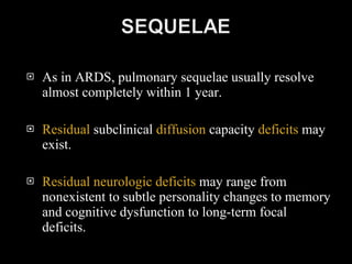 As in ARDS, pulmonary sequelae usually resolve almost completely within 1 year. Residual  subclinical  diffusion  capacity  deficits  may exist. Residual neurologic deficits  may range from nonexistent to subtle personality changes to memory and cognitive dysfunction to long-term focal deficits.  