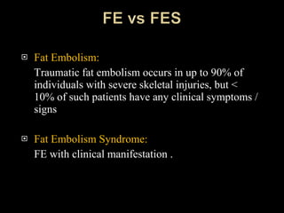 Fat Embolism:  Traumatic fat embolism occurs in up to 90% of individuals with severe skeletal injuries, but < 10% of such patients have any clinical symptoms / signs Fat Embolism Syndrome: FE with clinical manifestation .  