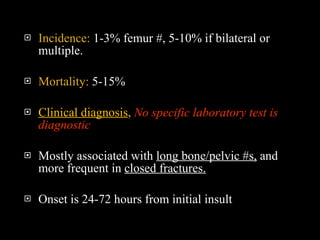 Incidence:  1-3% femur #, 5-10% if bilateral or multiple.  Mortality:  5-15% Clinical diagnosis ,   No specific laboratory test is diagnostic Mostly associated with  long bone/pelvic #s,  and more frequent in  closed fractures. Onset is 24-72 hours from initial insult 