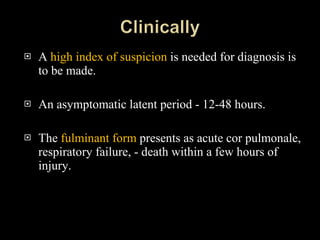 A  high index of suspicion  is needed for diagnosis is to be made. An asymptomatic latent period - 12-48 hours. The  fulminant form  presents as acute cor pulmonale, respiratory failure, - death within a few hours of injury.  
