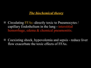 The biochemical theory Circulating  FFAs  -directly toxic to Pneumocytes / capillary Endothelium in the lung -  interstitial hemorrhage, edema & chemical pneumonitis. Coexisting shock, hypovolemia and sepsis - reduce liver flow exacerbate the toxic effects of FFAs.  