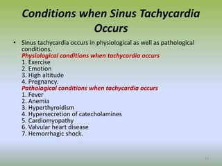 Conditions when Sinus Tachycardia
Occurs
• Sinus tachycardia occurs in physiological as well as pathological
conditions.
Physiological conditions when tachycardia occurs
1. Exercise
2. Emotion
3. High altitude
4. Pregnancy.
Pathological conditions when tachycardia occurs
1. Fever
2. Anemia
3. Hyperthyroidism
4. Hypersecretion of catecholamines
5. Cardiomyopathy
6. Valvular heart disease
7. Hemorrhagic shock.
10
 