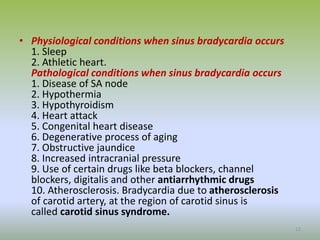 • Physiological conditions when sinus bradycardia occurs
1. Sleep
2. Athletic heart.
Pathological conditions when sinus bradycardia occurs
1. Disease of SA node
2. Hypothermia
3. Hypothyroidism
4. Heart attack
5. Congenital heart disease
6. Degenerative process of aging
7. Obstructive jaundice
8. Increased intracranial pressure
9. Use of certain drugs like beta blockers, channel
blockers, digitalis and other antiarrhythmic drugs
10. Atherosclerosis. Bradycardia due to atherosclerosis
of carotid artery, at the region of carotid sinus is
called carotid sinus syndrome.
13
 