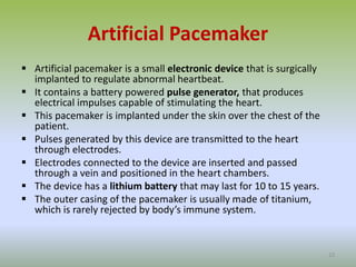 Artificial Pacemaker
 Artificial pacemaker is a small electronic device that is surgically
implanted to regulate abnormal heartbeat.
 It contains a battery powered pulse generator, that produces
electrical impulses capable of stimulating the heart.
 This pacemaker is implanted under the skin over the chest of the
patient.
 Pulses generated by this device are transmitted to the heart
through electrodes.
 Electrodes connected to the device are inserted and passed
through a vein and positioned in the heart chambers.
 The device has a lithium battery that may last for 10 to 15 years.
 The outer casing of the pacemaker is usually made of titanium,
which is rarely rejected by body’s immune system.
23
 