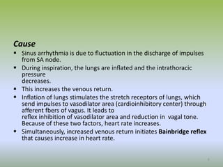 Cause
 Sinus arrhythmia is due to ﬂuctuation in the discharge of impulses
from SA node.
 During inspiration, the lungs are inﬂated and the intrathoracic
pressure
decreases.
 This increases the venous return.
 Inﬂation of lungs stimulates the stretch receptors of lungs, which
send impulses to vasodilator area (cardioinhibitory center) through
afferent fbers of vagus. It leads to
reﬂex inhibition of vasodilator area and reduction in vagal tone.
Because of these two factors, heart rate increases.
 Simultaneously, increased venous return initiates Bainbridge reﬂex
that causes increase in heart rate.
6
 