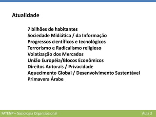 FATENP – Sociologia Organizacional Aula 2
Atualidade
7 bilhões de habitantes
Sociedade Midiática / da Informação
Progressos científicos e tecnológicos
Terrorismo e Radicalismo religioso
Volatização dos Mercados
União Européia/Blocos Econômicos
Direitos Autorais / Privacidade
Aquecimento Global / Desenvolvimento Sustentável
Primavera Árabe
 
