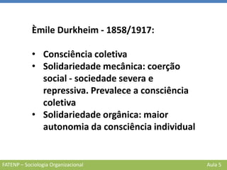 FATENP – Sociologia Organizacional Aula 5
Èmile Durkheim - 1858/1917:
• Consciência coletiva
• Solidariedade mecânica: coerção
social - sociedade severa e
repressiva. Prevalece a consciência
coletiva
• Solidariedade orgânica: maior
autonomia da consciência individual
 