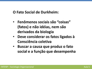 FATENP – Sociologia Organizacional Aula 5
O Fato Social de Durkheim:
• Fenômenos sociais são “coisas”
(fatos) e não idéias, nem são
derivados da biologia
• Deve considerar os fatos ligados à
Consciência coletiva
• Buscar a causa que produz o fato
social e a função que desempenha
 