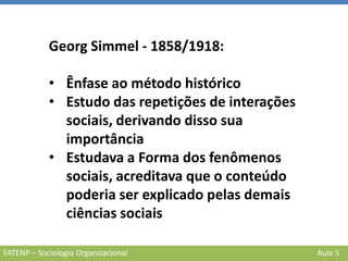 FATENP – Sociologia Organizacional Aula 5
Georg Simmel - 1858/1918:
• Ênfase ao método histórico
• Estudo das repetições de interações
sociais, derivando disso sua
importância
• Estudava a Forma dos fenômenos
sociais, acreditava que o conteúdo
poderia ser explicado pelas demais
ciências sociais
 