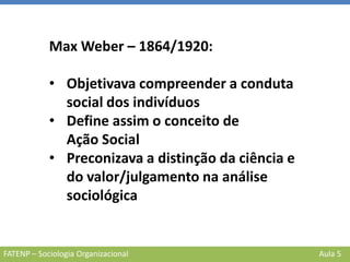 FATENP – Sociologia Organizacional Aula 5
Max Weber – 1864/1920:
• Objetivava compreender a conduta
social dos indivíduos
• Define assim o conceito de
Ação Social
• Preconizava a distinção da ciência e
do valor/julgamento na análise
sociológica
 