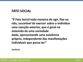 FATENP – Sociologia Organizacional Aula 5
FATO SOCIAL
“É Fato Social toda maneira de agir, fixa ou
não, suscetível de exercer sobre o individuo
uma coerção exterior, que é geral na
extensão de uma sociedade
dada, apresentando uma existência
própria, independente das manifestações
individuais que possa ter”
Durkheim
 