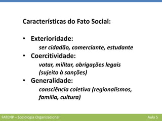 FATENP – Sociologia Organizacional Aula 5
Características do Fato Social:
• Exterioridade:
ser cidadão, comerciante, estudante
• Coercitividade:
votar, militar, obrigações legais
(sujeito à sanções)
• Generalidade:
consciência coletiva (regionalismos,
família, cultura)
 