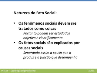 FATENP – Sociologia Organizacional Aula 5
Natureza do Fato Social:
• Os fenômenos sociais devem sre
tratados como coisas
Portanto podem ser estudados
objetiva e cientificamente
• Os fatos sociais são explicados por
causas sociais
Separando assim a causa que o
produz e a função que desempenha
 