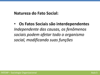 FATENP – Sociologia Organizacional Aula 5
Natureza do Fato Social:
• Os Fatos Sociais são interdependentes
Independente das causas, os fenômenos
sociais podem afetar todo o organismo
social, modificando suas funções
 